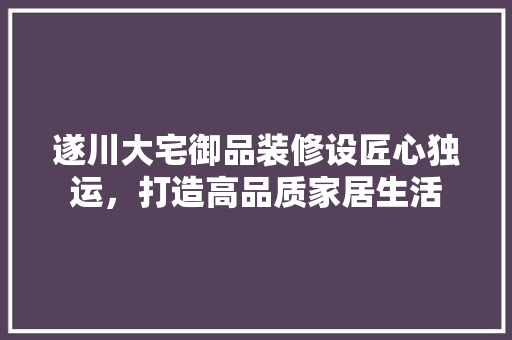 遂川大宅御品装修设匠心独运，打造高品质家居生活