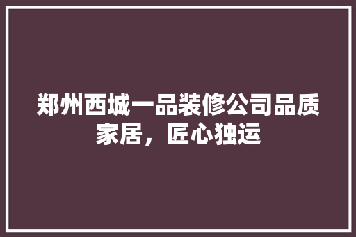 郑州西城一品装修公司品质家居，匠心独运