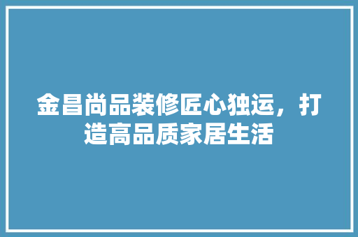 金昌尚品装修匠心独运，打造高品质家居生活