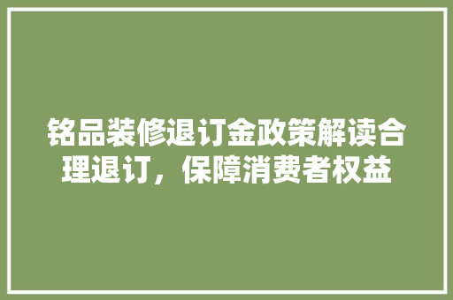 铭品装修退订金政策解读合理退订，保障消费者权益
