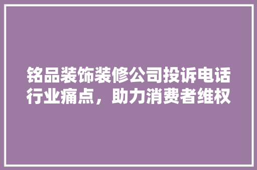 铭品装饰装修公司投诉电话行业痛点，助力消费者维权