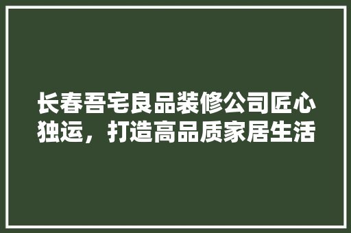 长春吾宅良品装修公司匠心独运，打造高品质家居生活