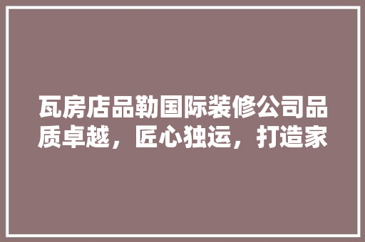 瓦房店品勒国际装修公司品质卓越，匠心独运，打造家居艺术新高度