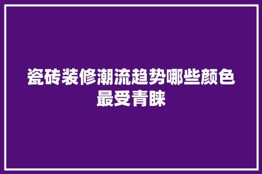 瓷砖装修潮流趋势哪些颜色最受青睐