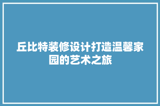 丘比特装修设计打造温馨家园的艺术之旅