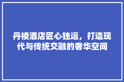 丹棱酒店匠心独运，打造现代与传统交融的奢华空间