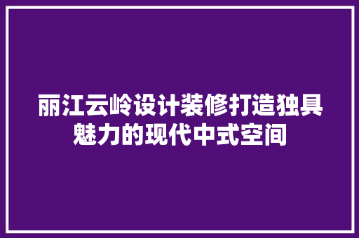 丽江云岭设计装修打造独具魅力的现代中式空间