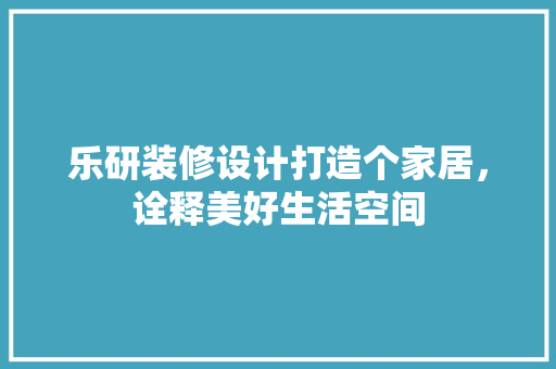 乐研装修设计打造个家居，诠释美好生活空间