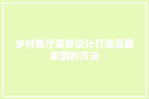 乡村客厅装修设计打造温馨家园的方法