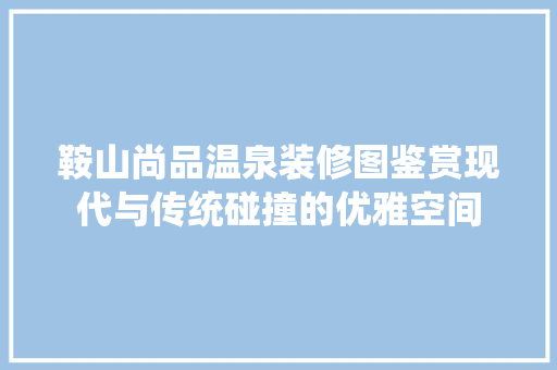 鞍山尚品温泉装修图鉴赏现代与传统碰撞的优雅空间