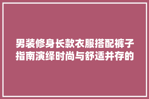 男装修身长款衣服搭配裤子指南演绎时尚与舒适并存的穿搭艺术
