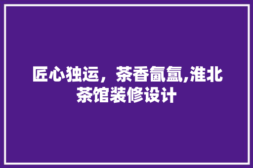 匠心独运，茶香氤氲,淮北茶馆装修设计