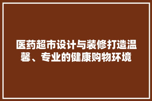 医药超市设计与装修打造温馨、专业的健康购物环境