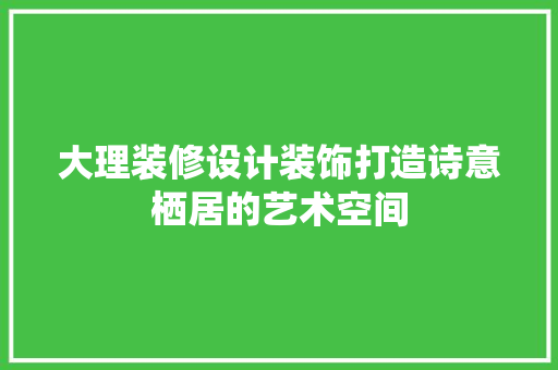 大理装修设计装饰打造诗意栖居的艺术空间