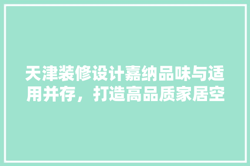 天津装修设计嘉纳品味与适用并存，打造高品质家居空间