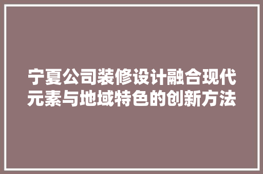宁夏公司装修设计融合现代元素与地域特色的创新方法