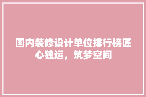 国内装修设计单位排行榜匠心独运，筑梦空间