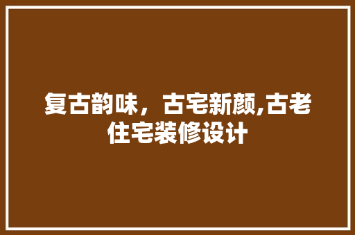 复古韵味，古宅新颜,古老住宅装修设计