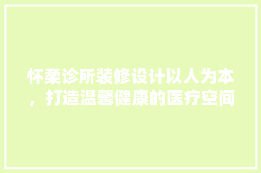 怀柔诊所装修设计以人为本，打造温馨健康的医疗空间