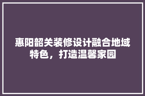 惠阳韶关装修设计融合地域特色，打造温馨家园
