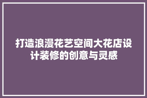打造浪漫花艺空间大花店设计装修的创意与灵感