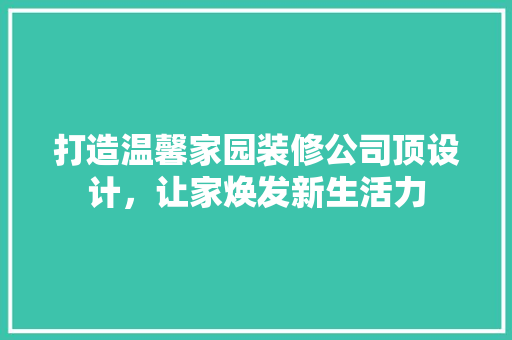 打造温馨家园装修公司顶设计，让家焕发新生活力