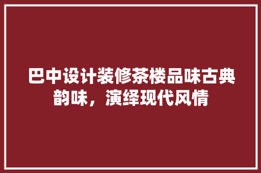 巴中设计装修茶楼品味古典韵味，演绎现代风情