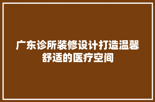 广东诊所装修设计打造温馨舒适的医疗空间