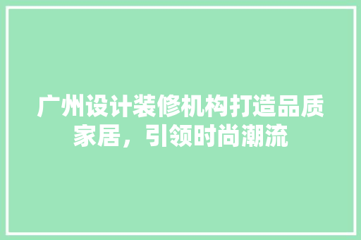 广州设计装修机构打造品质家居，引领时尚潮流