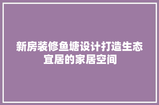 新房装修鱼塘设计打造生态宜居的家居空间