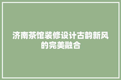 济南茶馆装修设计古韵新风的完美融合
