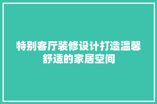 特别客厅装修设计打造温馨舒适的家居空间