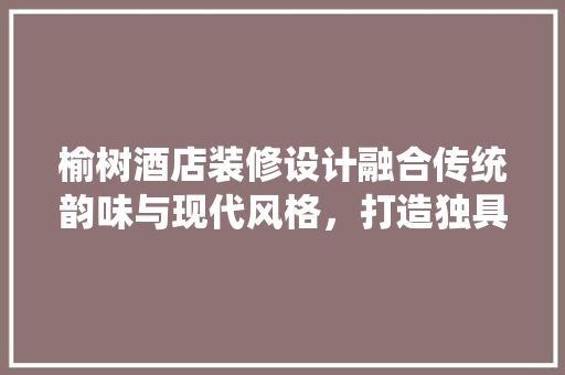 榆树酒店装修设计融合传统韵味与现代风格，打造独具特色的酒店文化