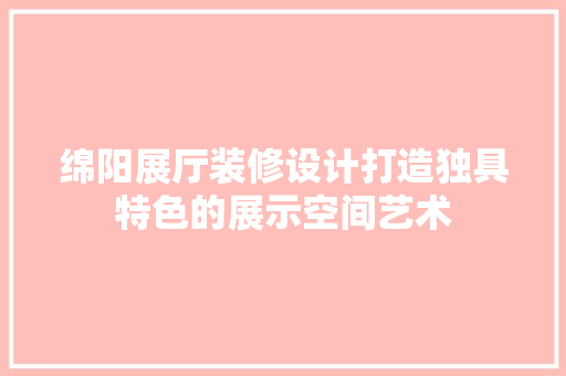 绵阳展厅装修设计打造独具特色的展示空间艺术  第1张
