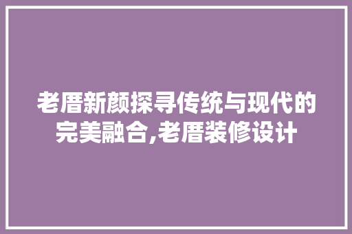 老厝新颜探寻传统与现代的完美融合,老厝装修设计