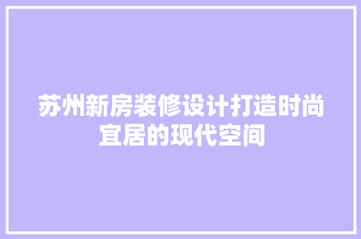 苏州新房装修设计打造时尚宜居的现代空间  第1张