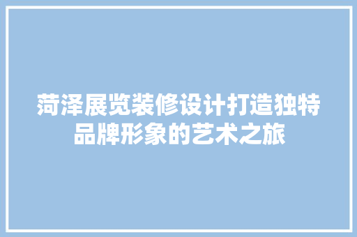 菏泽展览装修设计打造独特品牌形象的艺术之旅