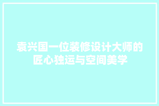 袁兴国一位装修设计大师的匠心独运与空间美学