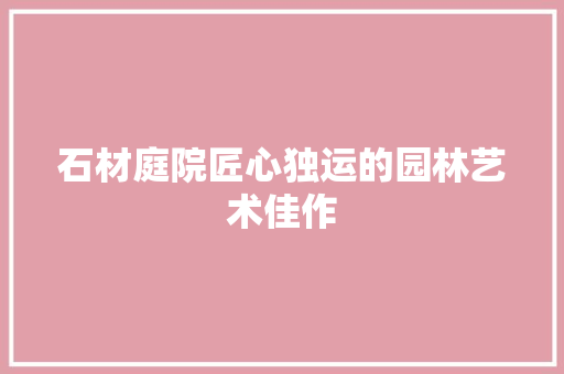 石材庭院匠心独运的园林艺术佳作