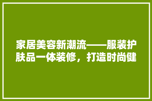 家居美容新潮流——服装护肤品一体装修，打造时尚健康生活空间