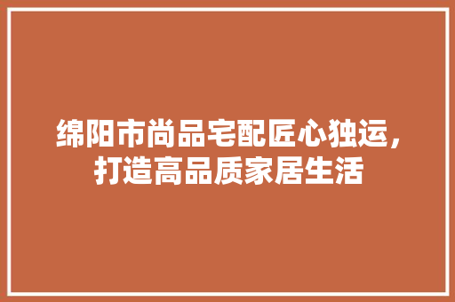 绵阳市尚品宅配匠心独运，打造高品质家居生活