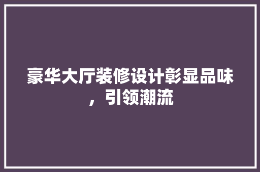 豪华大厅装修设计彰显品味，引领潮流