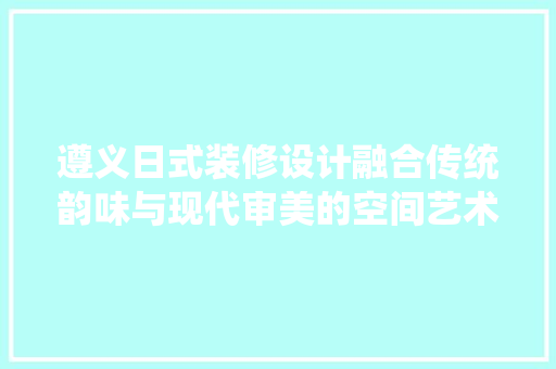 遵义日式装修设计融合传统韵味与现代审美的空间艺术