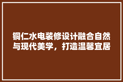 铜仁水电装修设计融合自然与现代美学，打造温馨宜居空间