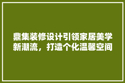 鼎集装修设计引领家居美学新潮流，打造个化温馨空间