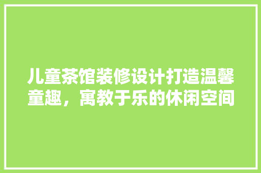 儿童茶馆装修设计打造温馨童趣，寓教于乐的休闲空间