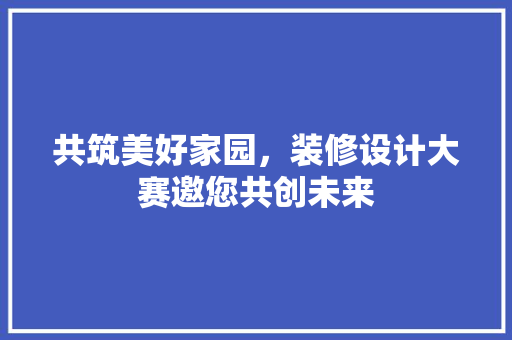 共筑美好家园，装修设计大赛邀您共创未来
