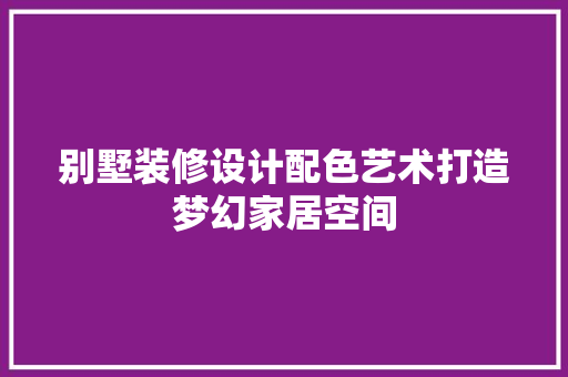 别墅装修设计配色艺术打造梦幻家居空间