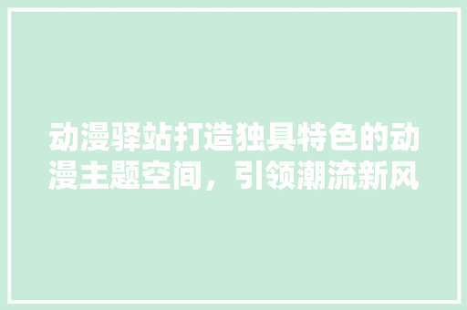 动漫驿站打造独具特色的动漫主题空间，引领潮流新风尚