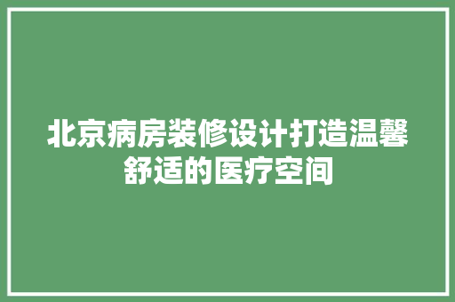 北京病房装修设计打造温馨舒适的医疗空间